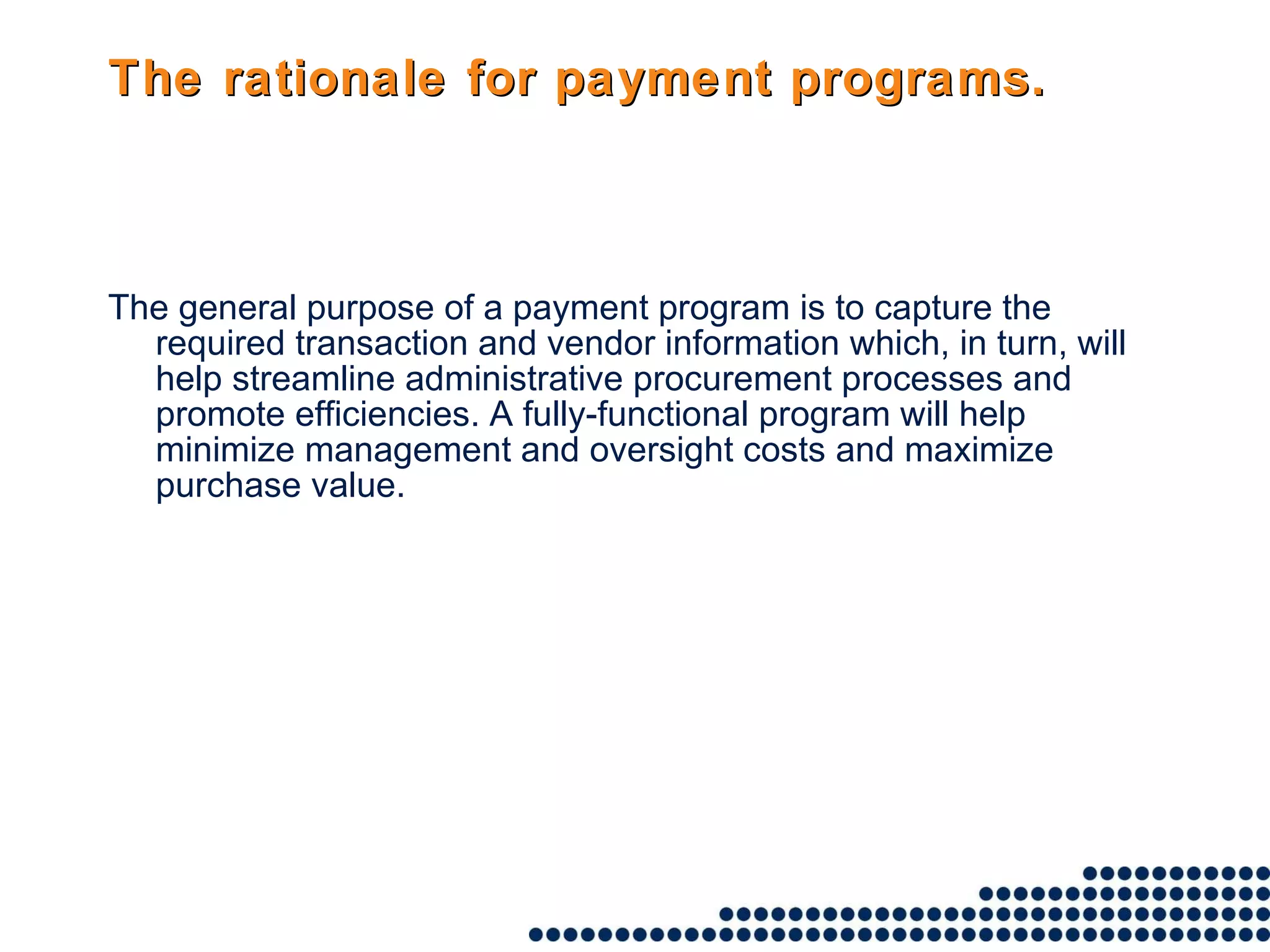 The rationale for payment programs. The general purpose of a payment program is to capture the required transaction and vendor information which, in turn, will help streamline administrative procurement processes and promote efficiencies. A fully-functional program will help minimize management and oversight costs and maximize purchase value.   