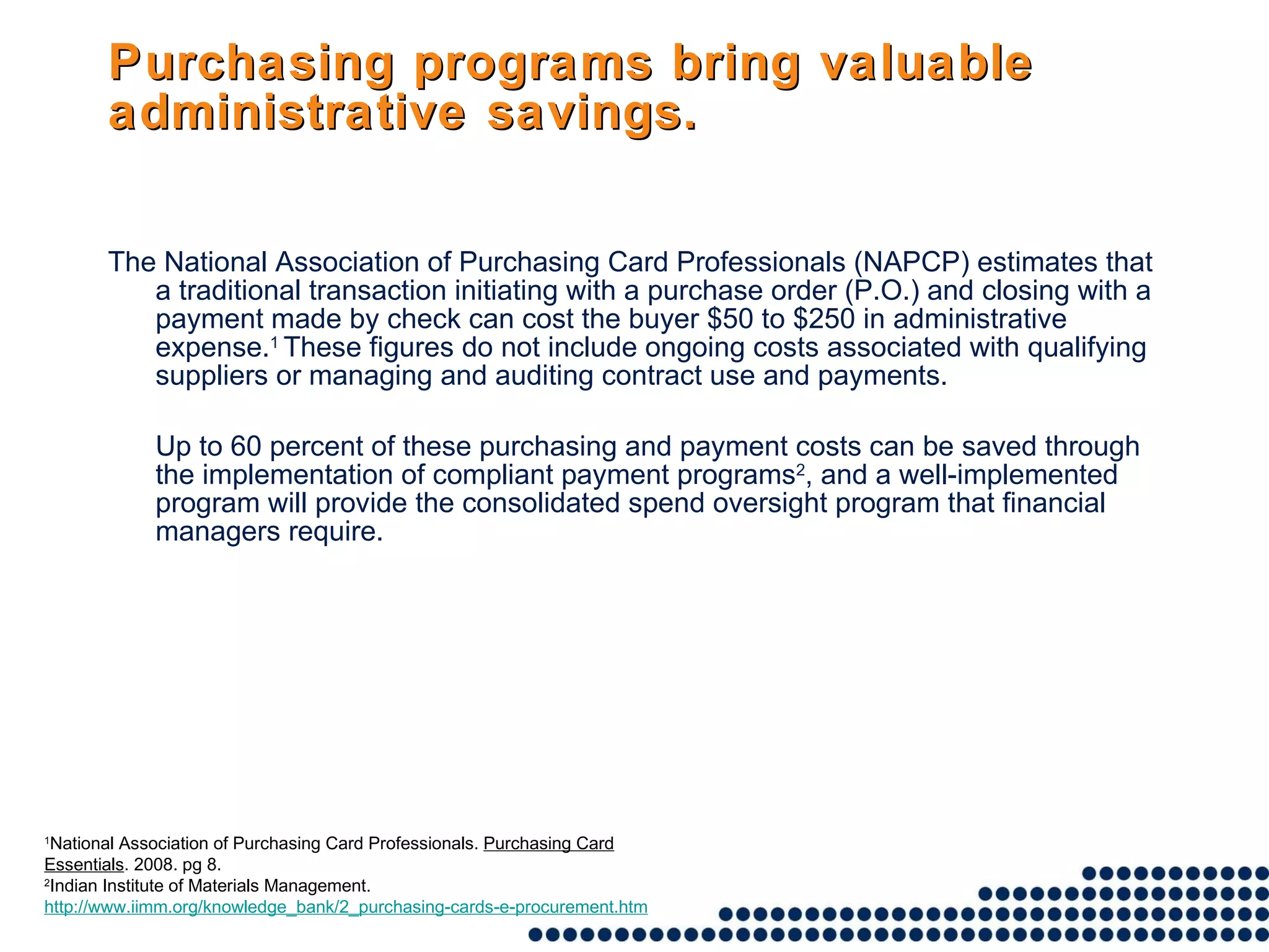 Purchasing programs bring valuable administrative savings. The National Association of Purchasing Card Professionals (NAPCP) estimates that a traditional transaction initiating with a purchase order (P.O.) and closing with a payment made by check can cost the buyer $50 to $250 in administrative expense. 1  These figures do not include ongoing costs associated with qualifying suppliers or managing and auditing contract use and payments.  Up to 60 percent of these purchasing and payment costs can be saved through the implementation of compliant payment programs 2 , and a well-implemented program will provide the consolidated spend oversight program that financial managers require.  1 National Association of Purchasing Card Professionals.  Purchasing Card Essentials . 2008. pg 8.  2 Indian Institute of Materials Management.  http://www.iimm.org/knowledge_bank/2_purchasing-cards-e-procurement.htm 