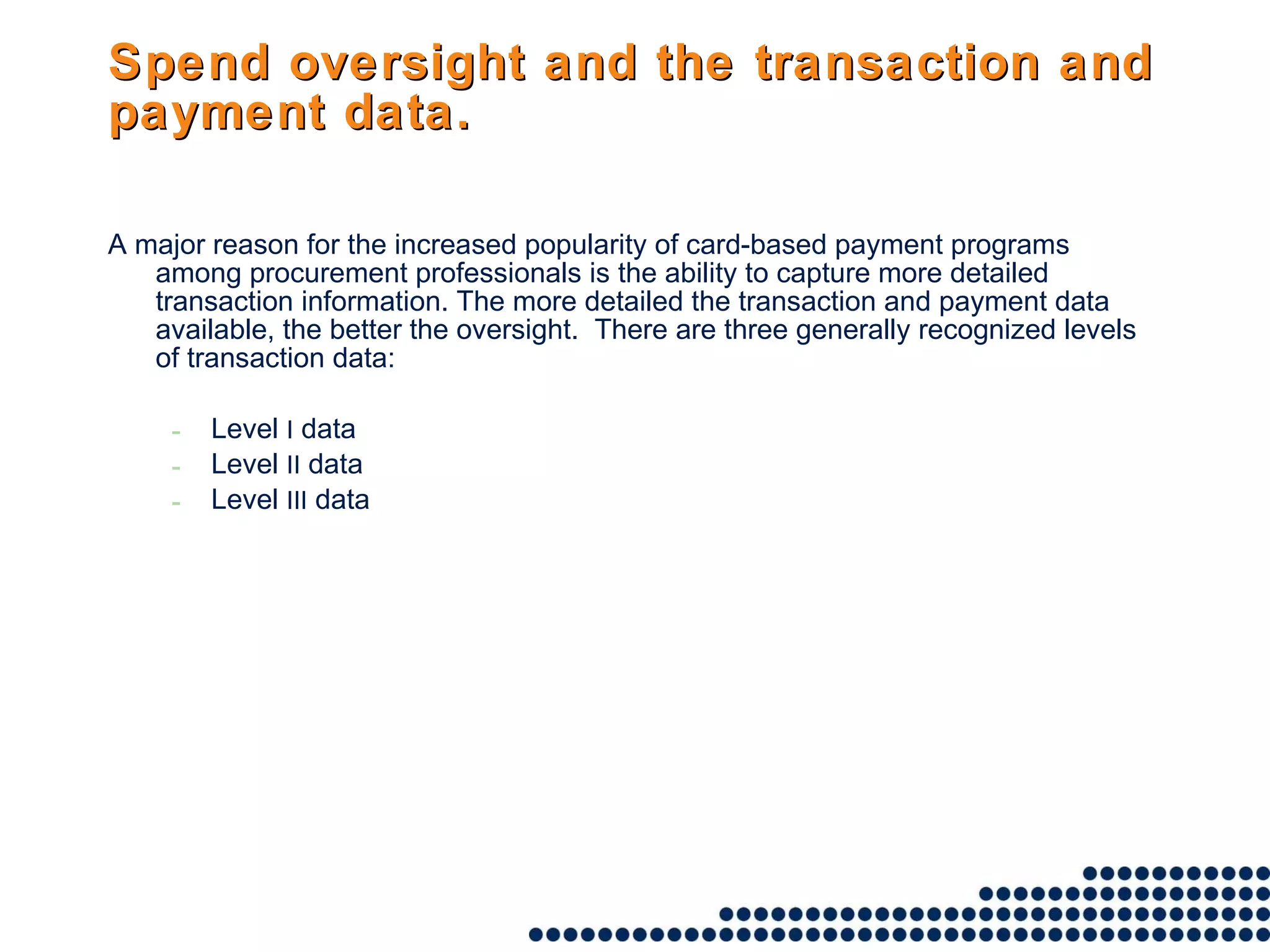 Spend oversight and the transaction and payment data. A major reason for the increased popularity of card-based payment programs among procurement professionals is the ability to capture more detailed transaction information. The more detailed the transaction and payment data available, the better the oversight.  There are three generally recognized levels of transaction data:  Level  I  data Level  II  data Level  III  data 