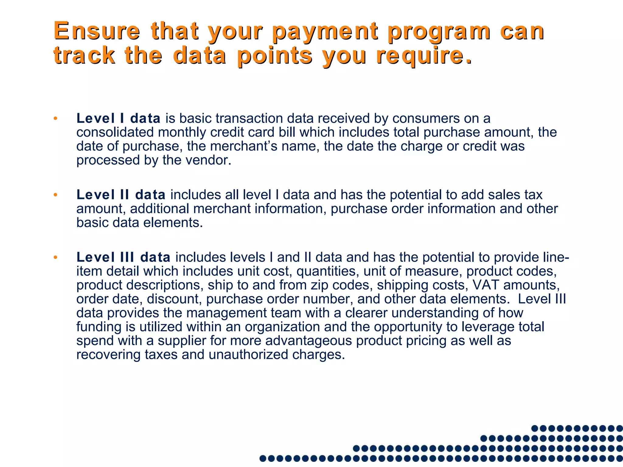 Ensure that your payment program can track the data points you require. Level I data  is basic transaction data received by consumers on a consolidated monthly credit card bill which includes total purchase amount, the date of purchase, the merchant’s name, the date the charge or credit was processed by the vendor. Level II data  includes all level I data and has the potential to add sales tax amount, additional merchant information, purchase order information and other basic data elements. Level III data  includes levels I and II data and has the potential to provide line-item detail which includes unit cost, quantities, unit of measure, product codes, product descriptions, ship to and from zip codes, shipping costs, VAT amounts, order date, discount, purchase order number, and other data elements.  Level III data provides the management team with a clearer understanding of how funding is utilized within an organization and the opportunity to leverage total spend with a supplier for more advantageous product pricing as well as recovering taxes and unauthorized charges. 