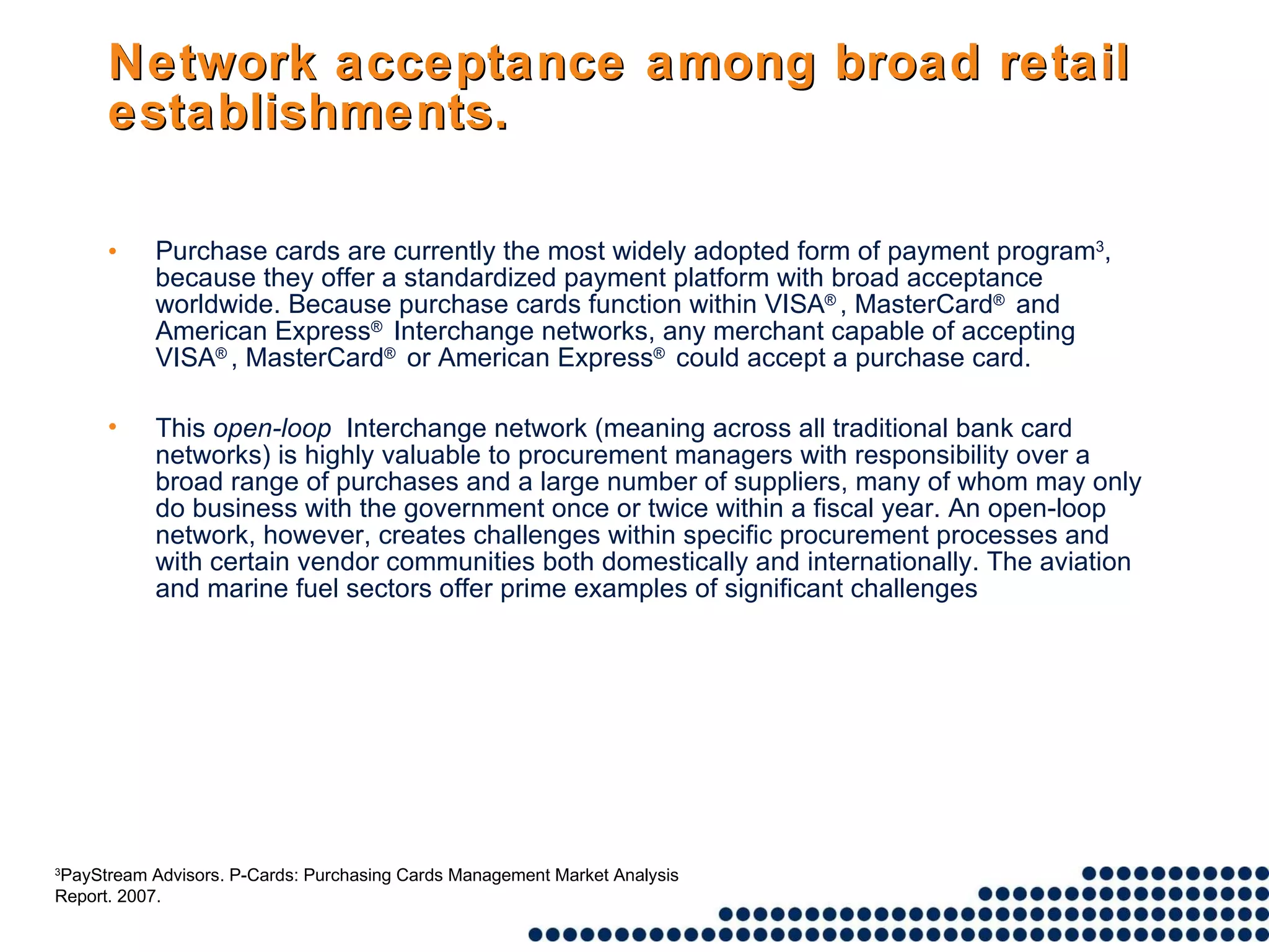 Network acceptance among broad retail establishments. Purchase cards are currently the most widely adopted form of payment program 3 , because they offer a standardized payment platform with broad acceptance worldwide. Because purchase cards function within VISA ® , MasterCard ®  and American Express ®  Interchange networks, any merchant capable of accepting VISA ® , MasterCard ®  or American Express ®  could accept a purchase card.  This  open-loop   Interchange network (meaning across all traditional bank card networks) is highly valuable to procurement managers with responsibility over a broad range of purchases and a large number of suppliers, many of whom may only do business with the government once or twice within a fiscal year. An open-loop network, however, creates challenges within specific procurement processes and with certain vendor communities both domestically and internationally. The aviation and marine fuel sectors offer prime examples of significant challenges 3 PayStream Advisors. P-Cards: Purchasing Cards Management Market Analysis Report. 2007. 