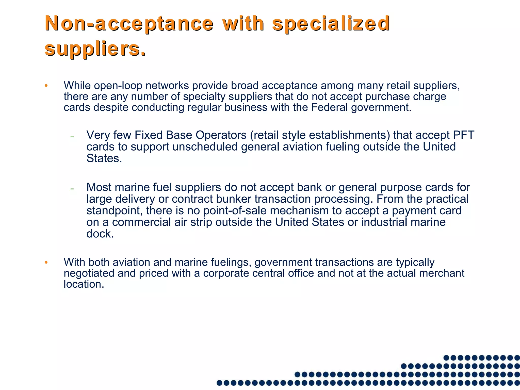 Non-acceptance with specialized suppliers.   While open-loop networks provide broad acceptance among many retail suppliers, there are any number of specialty suppliers that do not accept purchase charge cards despite conducting regular business with the Federal government.  Very few Fixed Base Operators (retail style establishments) that accept PFT cards to support unscheduled general aviation fueling outside the United States.  Most marine fuel suppliers do not accept bank or general purpose cards for large delivery or contract bunker transaction processing. From the practical standpoint, there is no point-of-sale mechanism to accept a payment card on a commercial air strip outside the United States or industrial marine dock.  With both aviation and marine fuelings, government transactions are typically negotiated and priced with a corporate central office and not at the actual merchant location. 
