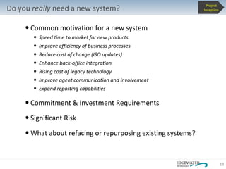 Common motivation for a new system Speed time to market for new products Improve efficiency of business processes Reduce cost of change (ISO updates) Enhance back-office integration Rising cost of legacy technology Improve agent communication and involvement Expand reporting capabilities Commitment & Investment Requirements Significant Risk What about refacing or repurposing existing systems? Do you  really  need a new system? Project Inception 