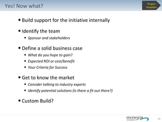Build support for the initiative internally Identify the team Sponsor and stakeholders Define a solid business case  What do you hope to gain? Expected ROI or cost/benefit Your Criteria for Success Get to know the market Consider talking to industry experts  Identify potential solutions (Is there a fit out there?) Custom Build? Yes! Now what? Project Inception 