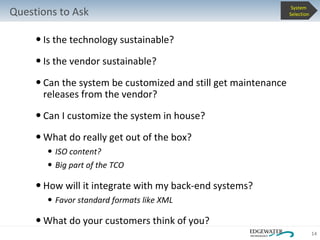 Is the technology sustainable? Is the vendor sustainable? Can the system be customized and still get maintenance releases from the vendor? Can I customize the system in house? What do really get out of the box? ISO content? Big part of the TCO How will it integrate with my back-end systems? Favor standard formats like XML What do your customers think of you? Questions to Ask System  Selection 