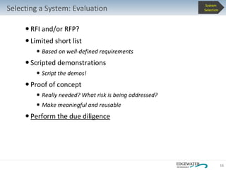 Selecting a System: Evaluation RFI and/or RFP?  Limited short list Based on well-defined requirements Scripted demonstrations Script the demos! Proof of concept Really needed? What risk is being addressed? Make meaningful and reusable Perform the due diligence System  Selection 