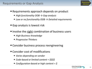Requirements approach depends on product High functionality OOB  -> Gap analysis Low or no functionality OOB -> Detailed requirements Gap analysis is lowest risk Involve the  right  combination of business users High Business Knowledge  Progressive Thinkers Consider business process reengineering  Consider cost of modifications Varies depending on vendor Code-based or limited content = $$$$ Configuration-based or high content = $ Requirements or Gap Analysis Requirement Definition 