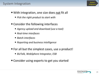 With integration, one size does  not  fit all Pick the right product to start with Consider the following interfaces Agency upload and download (use a tool) Real-time interfaces Batch interfaces Reporting and business intelligence For all but the simplest cases, use a product! BizTalk, WebSphere Integrator, ESB Consider using experts to get you started System Integration System  Integration 