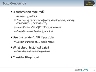 Is automation required? Number of policies True cost of automation (specs, development, testing, environments, cleanup, etc.) How cl3an is y0ur d@ta? Exception cases Consider manual entry if practical  Use the vendor’s API if possible Data integration (ETL) is last resort What about historical data? Consider a historical repository Consider BI up front Data Conversion Data  Conversion 