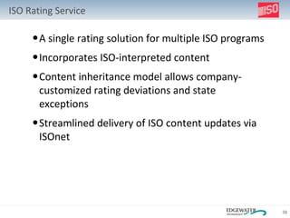 ISO Rating Service A single rating solution for multiple ISO programs Incorporates ISO-interpreted content Content inheritance model allows company-customized rating deviations and state exceptions Streamlined delivery of ISO content updates via ISOnet 