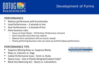Development of Forms
PERFORMANCE





Balance performance with functionality
Load Performance – 3 seconds or less
Save Performance – 3 seconds of less
Hone business rules
–
–
–
–

Focus on fewer blocks – FIX (Entity), FIX (Scenario, Version)
Don’t calculate more than you need to
Balance form calculations with an hourly ‘sweep’
Poorly performing business rules can stack up and kill Essbase performance

PERFORMANCE TIPS






Suppress Missing Rows vs. Suppress Blocks
Rows vs. Columns vs. Page
Isolate Performance Issue – Form vs. Rules
Query Issue – Size or Poorly Designed Essbase Cube?
Block Size Balancing Act – Query vs. Calculations

 
