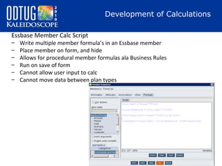 Development of Calculations
Essbase Member Calc Script
–
–
–
–
–
–

Write multiple member formula’s in an Essbase member
Place member on form, and hide
Allows for procedural member formulas ala Business Rules
Run on save of form
Cannot allow user input to calc
Cannot move data between plan types

 