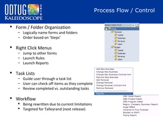 Process Flow / Control
 Form / Folder Organization

– Logically name forms and folders
– Order based on ‘Steps’

 Right Click Menus

– Jump to other forms
– Launch Rules
– Launch Reports

 Task Lists

– Guide user through a task list
– User can check off items as they complete
– Review completed vs. outstanding tasks

 Workflow

 Being rewritten due to current limitations
 Targeted for Talleyrand (next release)

 