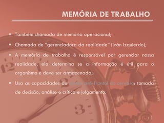 MEMÓRIA DE TRABALHO Também chamada de memória operacional; Chamada de “gerenciadora da realidade” (Iván Izquierdo); A memória de trabalho é responsável por gerenciar nossa realidade, ela determina se a informação é útil para o organismo e deve ser armazenada; Usa as capacidades do  córtex pré-frontal do cérebro : tomada de decisão, análise e crítica e julgamento. 