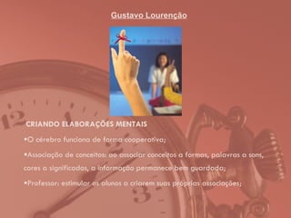 Gustavo Lourenção CRIANDO ELABORAÇÕES MENTAIS O cérebro funciona de forma cooperativa; Associação de conceitos: ao associar conceitos a formas, palavras a sons, cores a significados, a informação permanece bem guardada; Professor: estimular os alunos a criarem suas próprias associações; 