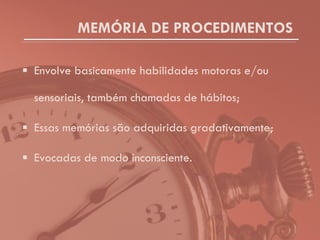 MEMÓRIA DE PROCEDIMENTOS Envolve basicamente habilidades motoras e/ou sensoriais, também chamadas de hábitos; Essas memórias são adquiridas gradativamente; Evocadas de modo inconsciente. 