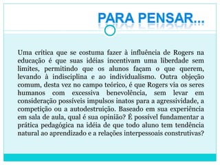Uma crítica que se costuma fazer à influência de Rogers na educação é que suas idéias incentivam uma liberdade sem limites, permitindo que os alunos façam o que querem, levando à indisciplina e ao individualismo. Outra objeção comum, desta vez no campo teórico, é que Rogers via os seres humanos com excessiva benevolência, sem levar em consideração possíveis impulsos inatos para a agressividade, a competição ou a autodestruição. Baseado em sua experiência em sala de aula, qual é sua opinião? É possível fundamentar a prática pedagógica na idéia de que todo aluno tem tendência natural ao aprendizado e a relações interpessoais construtivas?  