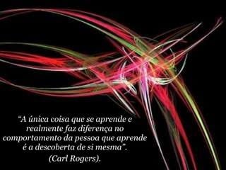 “ A única coisa que se aprende e realmente faz diferença no comportamento da pessoa que aprende é a descoberta de si mesma”. (Carl Rogers). 