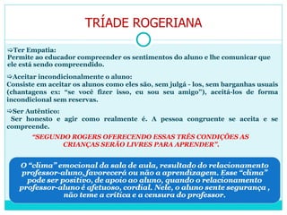 Ter Empatia: Permite ao educador compreender os sentimentos do aluno e lhe comunicar que ele está sendo compreendido. Aceitar incondicionalmente o aluno: Consiste em aceitar os alunos como eles são, sem julgá - los, sem barganhas usuais (chantagens ex: “se você fizer isso, eu sou seu amigo”), aceitá-los de forma incondicional sem reservas. Ser Autêntico: Ser honesto e agir como realmente é. A pessoa congruente se aceita e se compreende. “ SEGUNDO ROGERS OFERECENDO ESSAS TRÊS CONDIÇÕES AS  CRIANÇAS SERÃO LIVRES PARA APRENDER”. TRÍADE ROGERIANA 