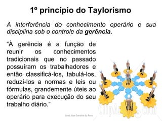 1º princípio do Taylorismo A interferência do conhecimento operário e sua disciplina sob o controle da  gerência. “ À gerência é a função de reunir os conhecimentos tradicionais que no passado possuíram os trabalhadores e então classificá-los, tabulá-los, reduzí-los a normas e leis ou fórmulas, grandemente úteis ao operário para execução do seu trabalho diário.” 