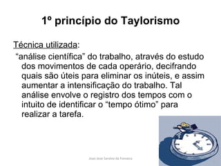 1º princípio do Taylorismo Técnica utilizada : “ análise científica” do trabalho, através do estudo dos movimentos de cada operário, decifrando quais são úteis para eliminar os inúteis, e assim aumentar a intensificação do trabalho. Tal análise envolve o registro dos tempos com o intuito de identificar o “tempo ótimo” para realizar a tarefa. 