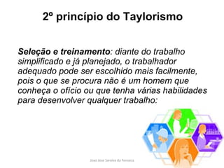 2º princípio do Taylorismo Seleção e treinamento : diante do trabalho simplificado e já planejado, o trabalhador adequado pode ser escolhido mais facilmente, pois o que se procura não é um homem que conheça o ofício ou que tenha várias habilidades para desenvolver qualquer trabalho: 