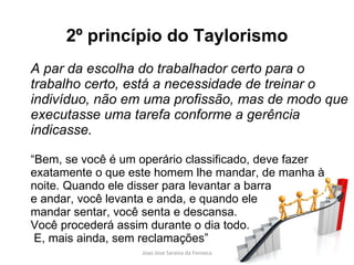 2º princípio do Taylorismo A par da escolha do trabalhador certo para o trabalho certo, está a necessidade de treinar o indivíduo, não em uma profissão, mas de modo que executasse uma tarefa conforme a gerência indicasse. “ Bem, se você é um operário classificado, deve fazer exatamente o que este homem lhe mandar, de manha à noite. Quando ele disser para levantar a barra e andar, você levanta e anda, e quando ele  mandar sentar, você senta e descansa.  Você procederá assim durante o dia todo. E, mais ainda, sem reclamações” 