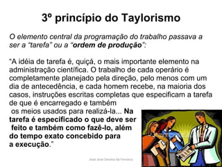 3º princípio do Taylorismo O elemento central da programação do trabalho passava a ser a “tarefa” ou a “ ordem de produção ”:  “ A idéia de tarefa é, quiçá, o mais importante elemento na administração científica. O trabalho de cada operário é completamente planejado pela direção, pelo menos com um dia de antecedência, e cada homem recebe, na maioria dos casos, instruções escritas completas que especificam a tarefa de que é encarregado e também os meios usados para realizá-la...  Na  tarefa é especificado o que deve ser feito e também como fazê-lo, além  do tempo exato concebido para  a execução .” 