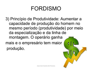 FORDISMO 3) Princípio de Produtividade: Aumentar a capacidade de produção do homem no mesmo período (produtividade) por meio da especialização e da linha de montagem. O operário ganha  mais e o empresário tem maior produção. 