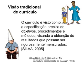 O currículo é visto como  a especificação precisa de objetivos, procedimentos e métodos, visando a obtenção de resultados que possam ser rigorosamente mensurados.  [SILVA, 2005] Silva (2005) cita Bobbitt no livro The  Curriculum: escolarização da massas ” (1918) Visão tradicional  de currículo 