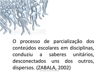O processo de parcialização dos conteúdos escolares em disciplinas, conduziu a saberes unitários, desconectados uns dos outros, dispersos. (ZABALA, 2002) 