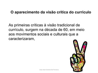 As primeiras críticas à visão tradicional de currículo, surgem na década de 60, em meio aos movimentos sociais e culturais que a caracterizaram,  O aparecimento da visão crítica do currículo 