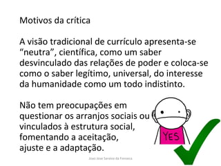 Motivos da crítica A visão tradicional de currículo apresenta-se “neutra”, científica, como um saber desvinculado das relações de poder e coloca-se como o saber legítimo, universal, do interesse da humanidade como um todo indistinto. Não tem preocupações em  questionar os arranjos sociais ou educacionais  vinculados à estrutura social,  fomentando a aceitação,  ajuste e a adaptação. 