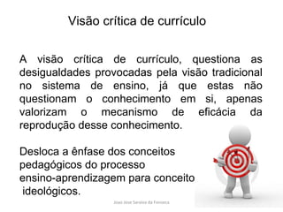 A visão crítica de currículo, questiona as desigualdades provocadas pela visão tradicional no sistema de ensino, já que estas não questionam o conhecimento em si, apenas valorizam o mecanismo de eficácia da reprodução desse conhecimento.  Desloca a ênfase dos conceitos  pedagógicos do processo  ensino-aprendizagem para conceitos ideológicos. Visão crítica de currículo 