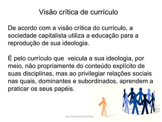De acordo com a visão crítica do currículo, a sociedade capitalista utiliza a educação para a reprodução de sua ideologia.  É pelo currículo que  veicula a sua ideologia, por meio, não propriamente do conteúdo explícito de suas disciplinas, mas ao privilegiar relações sociais nas quais, dominantes e subordinados, aprendem a praticar os seus papéis.  Visão crítica de currículo 