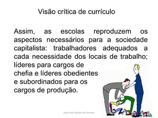 Assim, as escolas reproduzem os aspectos necessários para a sociedade capitalista: trabalhadores adequados a cada necessidade dos locais de trabalho; líderes para cargos de  chefia e líderes obedientes  e subordinados para os  cargos de produção. Visão crítica de currículo 
