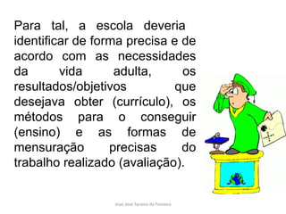 Para tal, a escola deveria  identificar de forma precisa e de acordo com as necessidades da vida adulta, os resultados/objetivos que desejava obter (currículo), os métodos para o conseguir (ensino) e as formas de mensuração precisas do trabalho realizado (avaliação). 
