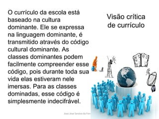 O currículo da escola está baseado na cultura dominante. Ele se expressa na linguagem dominante, é transmitido através do código cultural dominante. As classes dominantes podem facilmente compreender esse código, pois durante toda sua vida elas estiveram nele imersas. Para as classes dominadas, esse código é simplesmente indecifrável. Visão crítica de currículo 