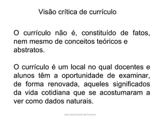 O currículo não é, constituído de fatos, nem mesmo de conceitos teóricos e abstratos.  O currículo é um local no qual docentes e alunos têm a oportunidade de examinar, de forma renovada, aqueles significados da vida cotidiana que se acostumaram a ver como dados naturais.  Visão crítica de currículo 