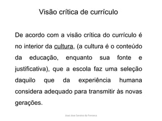 De acordo com a visão crítica do currículo é no interior da  cultura , (a cultura é o conteúdo da educação, enquanto sua fonte e justificativa), que a escola faz uma seleção daquilo que da experiência humana considera adequado para transmitir às novas gerações.  Visão crítica de currículo 