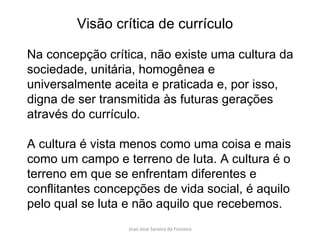 Na concepção crítica, não existe uma cultura da sociedade, unitária, homogênea e universalmente aceita e praticada e, por isso, digna de ser transmitida às futuras gerações através do currículo.  A cultura é vista menos como uma coisa e mais como um campo e terreno de luta. A cultura é o terreno em que se enfrentam diferentes e conflitantes concepções de vida social, é aquilo pelo qual se luta e não aquilo que recebemos. Visão crítica de currículo 