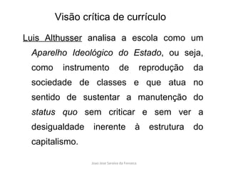 Luis Althusser  analisa a escola como um  Aparelho Ideológico do Estado , ou seja, como instrumento de reprodução da sociedade de classes e que atua no sentido de sustentar a manutenção do  status quo  sem criticar e sem ver a desigualdade inerente à estrutura do capitalismo.  Visão crítica de currículo 