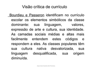 Bourdieu e Passeron  identificam no currículo escolar os elementos simbólicos da classe dominante: sua linguagem,  valores, expressão de arte e cultura, sua identidade. As camadas sociais médias e altas mais facilmente entendem estes códigos e respondem a eles. As classes populares têm sua cultura nativa desvalorizada, sua linguagem desqualificada, sua origem diminuída.  Visão crítica de currículo 