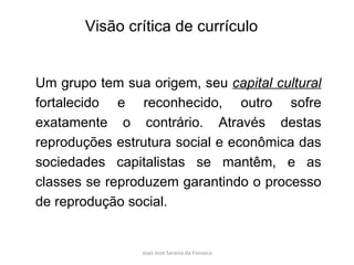 Um grupo tem sua origem, seu  capital cultural   fortalecido e reconhecido, outro sofre exatamente o contrário. Através destas reproduções estrutura social e econômica das sociedades capitalistas se mantêm, e as classes se reproduzem garantindo o processo de reprodução social. Visão crítica de currículo 