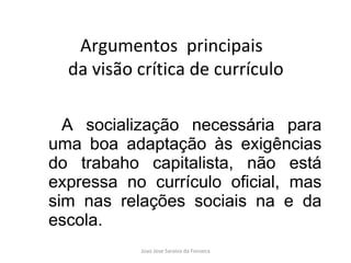 A socialização necessária para uma boa adaptação às exigências do trabaho capitalista, não está expressa no currículo oficial, mas sim nas relações sociais na e da escola. Argumentos  principais  da visão crítica de currículo 