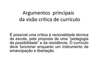 É possível uma crítica à racionalidade técnica da escola, pela proposta de uma “pedagogia da possibilidade” e da resistência. O currículo deve funcionar enquanto um instrumento de emancipação e libertação. Argumentos  principais  da visão crítica de currículo 