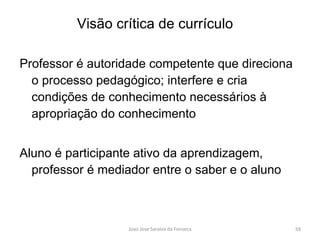 Professor é autoridade competente que direciona o processo pedagógico; interfere e cria condições de conhecimento necessários à apropriação do conhecimento Aluno é participante ativo da aprendizagem, professor é mediador entre o saber e o aluno Visão crítica de currículo 