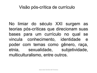 No limiar do século XXI surgem as teorias pós-críticas que direcionam suas bases para um currículo no qual se vincula conhecimento, identidade e poder com temas como gênero, raça, etnia, sexualidade, subjetividade, multiculturalismo, entre outros. Visão pós-crítica de currículo 