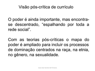 O poder é ainda importante, mas encontra-se descentrado, “espalhando por toda a rede social”.  Com as teorias pós-críticas o mapa do poder é ampliado para incluir os processos de dominação centrados na raça, na etnia, no gênero, na sexualidade. Visão pós-crítica de currículo 