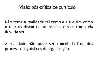 Não toma a realidade tal como ela é e sim como o que os discursos sobre elas dizem como ela deveria ser. A realidade não pode ser concebida fora dos processos lnguisticos de significação. Visão pós-crítica de currículo 